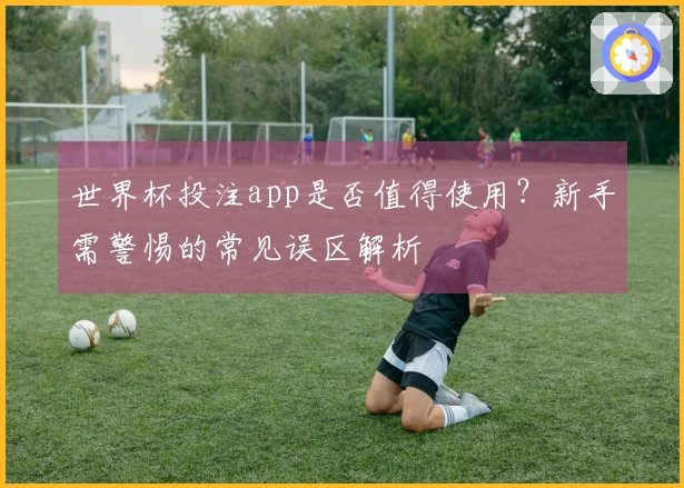 世界杯投注app是否值得使用？新手需警惕的常见误区解析
